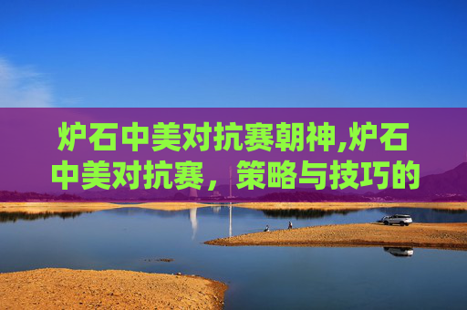 炉石中美对抗赛朝神,炉石中美对抗赛，策略与技巧的较量