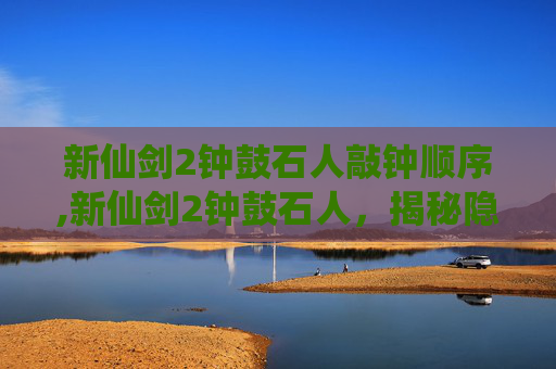 新仙剑2钟鼓石人敲钟顺序,新仙剑2钟鼓石人，揭秘隐藏在仙剑世界深处的神秘力量