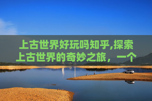 上古世界好玩吗知乎,探索上古世界的奇妙之旅，一个充满神秘与冒险的奇幻世界