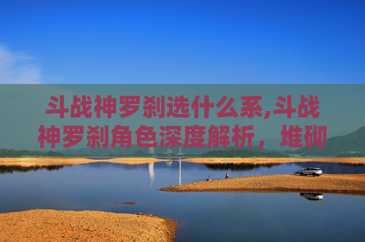 斗战神罗刹选什么系,斗战神罗刹角色深度解析，堆砌属性的终极指南