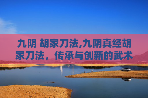 九阴 胡家刀法,九阴真经胡家刀法，传承与创新的武术瑰宝