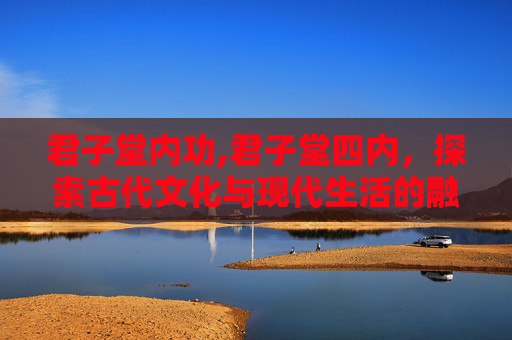 君子堂内功,君子堂四内，探索古代文化与现代生活的融合之道