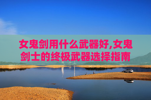 女鬼剑用什么武器好,女鬼剑士的终极武器选择指南