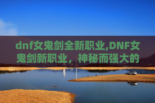 dnf女鬼剑全新职业,DNF女鬼剑新职业，神秘而强大的存在，你准备好迎接挑战了吗？