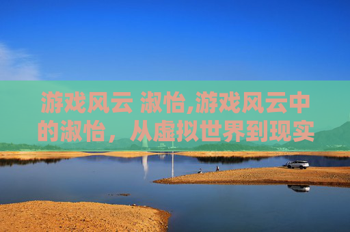 游戏风云 淑怡,游戏风云中的淑怡，从虚拟世界到现实生活的蜕变