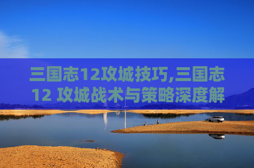 三国志12攻城技巧,三国志12 攻城战术与策略深度解析