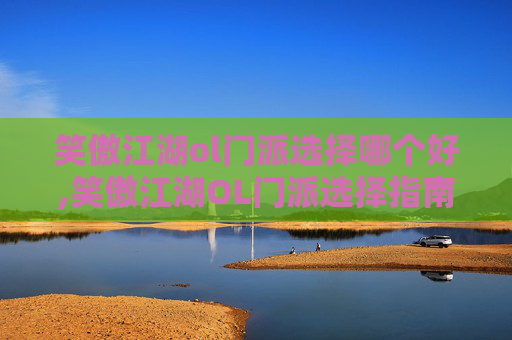 笑傲江湖ol门派选择哪个好,笑傲江湖OL门派选择指南，如何挑选最适合你的职业？