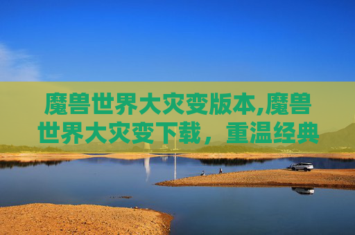 魔兽世界大灾变版本,魔兽世界大灾变下载，重温经典，探索未知