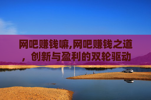 网吧赚钱嘛,网吧赚钱之道，创新与盈利的双轮驱动