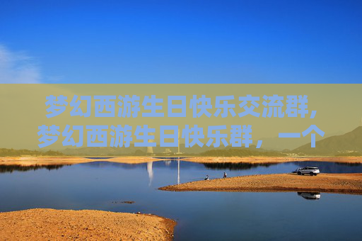 梦幻西游生日快乐交流群,梦幻西游生日快乐群，一个充满欢乐与惊喜的虚拟世界