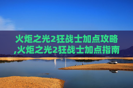 火炬之光2狂战士加点攻略,火炬之光2狂战士加点指南，如何打造最强战斗力量
