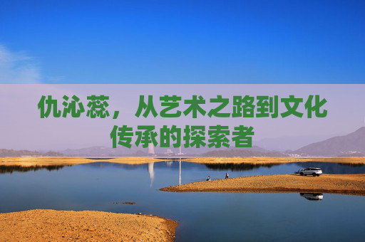 仇沁蕊,从艺术之路到文化传承的探索者