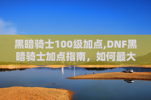 黑暗骑士100级加点,DNF黑暗骑士加点指南，如何最大化你的输出与生存能力