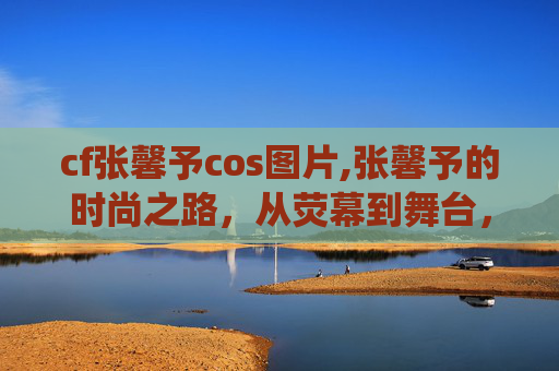 cf张馨予cos图片,张馨予的时尚之路，从荧幕到舞台，演绎多面魅力
