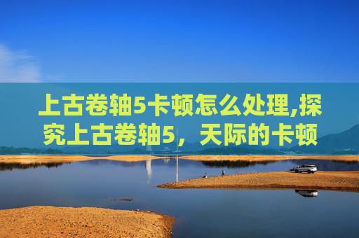 上古卷轴5卡顿怎么处理,探究上古卷轴5，天际的卡顿问题