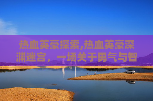 热血英豪探索,热血英豪深渊迷宫，一场关于勇气与智慧的较量