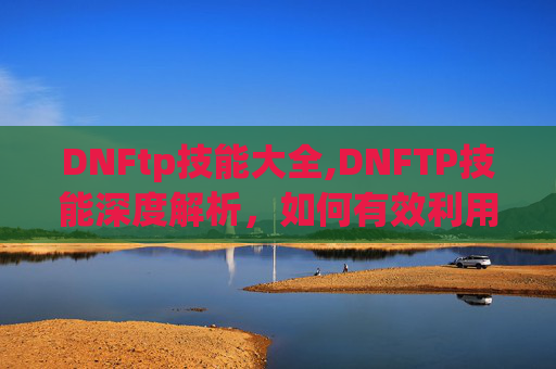 DNFtp技能大全,DNFTP技能深度解析，如何有效利用与提升你的游戏实力