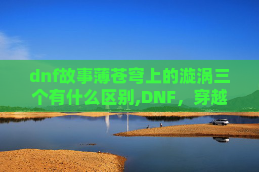 dnf故事薄苍穹上的漩涡三个有什么区别,DNF，穿越异世界的奇幻冒险