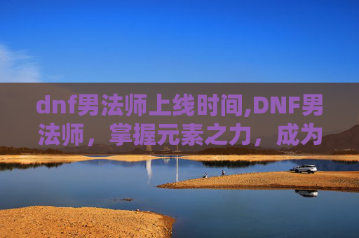 dnf男法师上线时间,DNF男法师，掌握元素之力，成为游戏界的魔法师