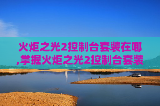 火炬之光2控制台套装在哪,掌握火炬之光2控制台套装的奥秘