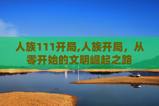 人族111开局,人族开局，从零开始的文明崛起之路