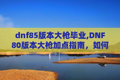 dnf85版本大枪毕业,DNF80版本大枪加点指南，如何打造最强输出与生存能力