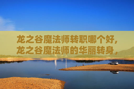 龙之谷魔法师转职哪个好,龙之谷魔法师的华丽转身，从新手到高手的转职之旅