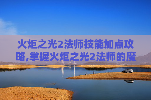 火炬之光2法师技能加点攻略,掌握火炬之光2法师的魔法力量，深入探索法师技能的奥秘