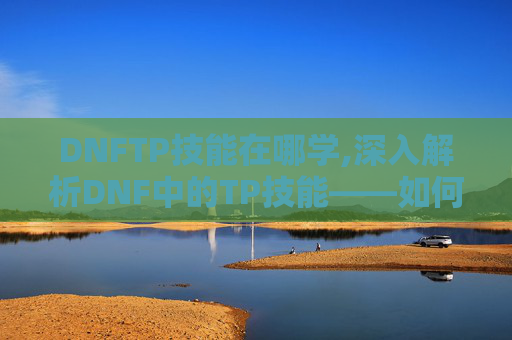 DNFTP技能在哪学,深入解析DNF中的TP技能——如何最大化其效用