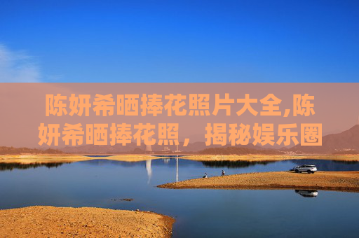 陈妍希晒捧花照片大全,陈妍希晒捧花照，揭秘娱乐圈中的浪漫瞬间