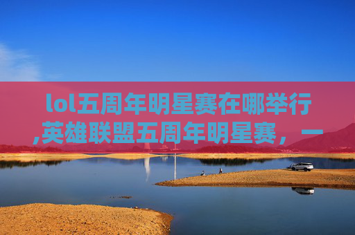 lol五周年明星赛在哪举行,英雄联盟五周年明星赛,一场电竞盛宴的华丽篇章 lol五周年明星赛在哪举行,英雄联盟五周年明星赛,一场电竞盛宴的华丽篇章