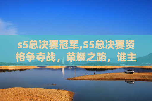 s5总决赛冠军,S5总决赛资格争夺战，荣耀之路，谁主沉浮？
