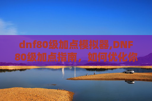 dnf80级加点模拟器,DNF80级加点指南，如何优化你的技能配置以适应当前的游戏环境