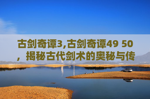 古剑奇谭3,古剑奇谭49 50，揭秘古代剑术的奥秘与传承