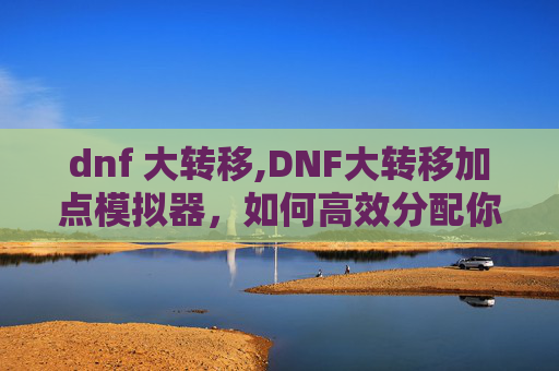 dnf 大转移,DNF大转移加点模拟器，如何高效分配你的技能点