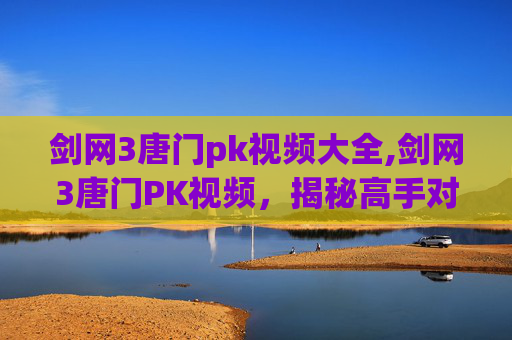 剑网3唐门pk视频大全,剑网3唐门PK视频，揭秘高手对决的精髓