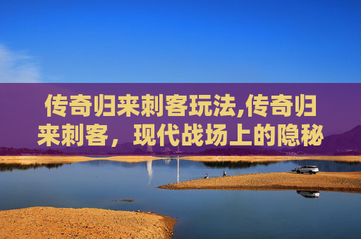 传奇归来刺客玩法,传奇归来刺客，现代战场上的隐秘力量