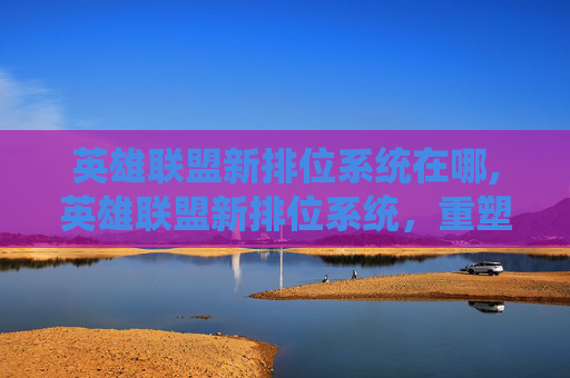 英雄联盟新排位系统在哪,英雄联盟新排位系统，重塑竞技格局，引领游戏新时代