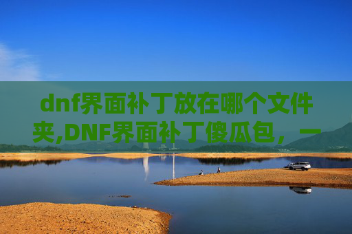 dnf界面补丁放在哪个文件夹,DNF界面补丁傻瓜包，一键更新，轻松提升游戏体验