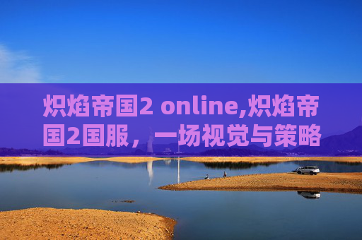 炽焰帝国2 online,炽焰帝国2国服，一场视觉与策略的盛宴