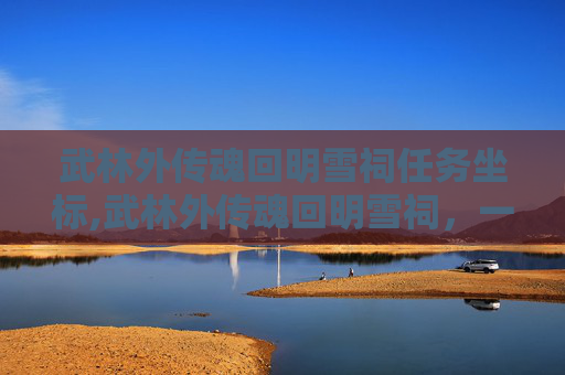 武林外传魂回明雪祠任务坐标,武林外传魂回明雪祠，一段江湖往事的传奇