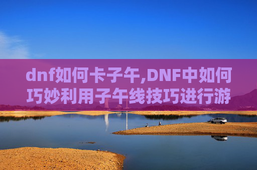 dnf如何卡子午,DNF中如何巧妙利用子午线技巧进行游戏内卡位与控制