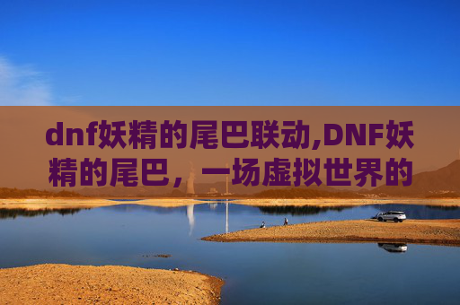 dnf妖精的尾巴联动,DNF妖精的尾巴，一场虚拟世界的奇幻冒险