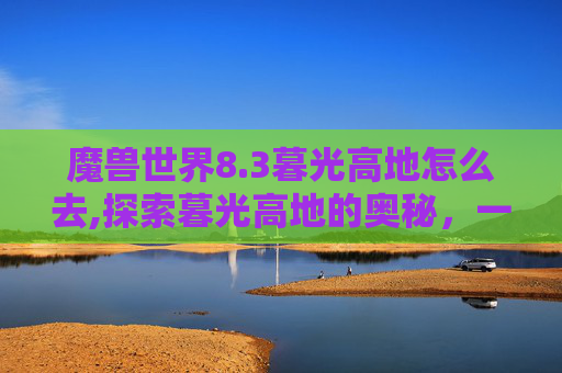 魔兽世界8.3暮光高地怎么去,探索暮光高地的奥秘，一次难忘的徒步之旅