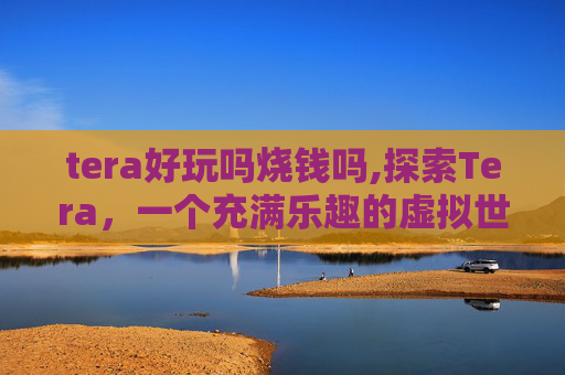 tera好玩吗烧钱吗,探索Tera，一个充满乐趣的虚拟世界