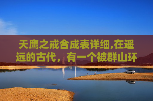 天鹰之戒合成表详细,在遥远的古代,有一个被群山环绕的神秘国度,那里居住着一群拥有超凡力量的勇士。他们被称为天鹰,是这片土地上最强大的守护者。其中,有一位名叫雷鸣的天鹰,他以其卓越的战斗技巧和坚定的意志而闻名于世