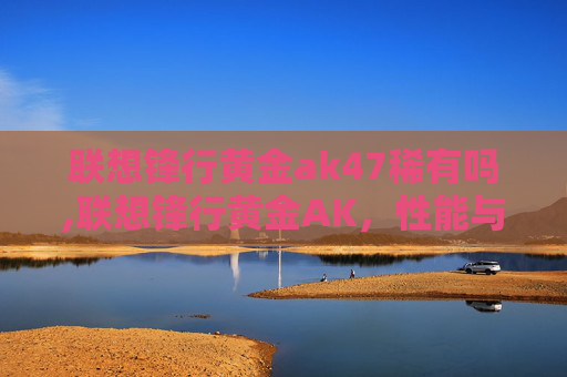 联想锋行黄金ak47稀有吗,联想锋行黄金AK，性能与便携性的完美结合