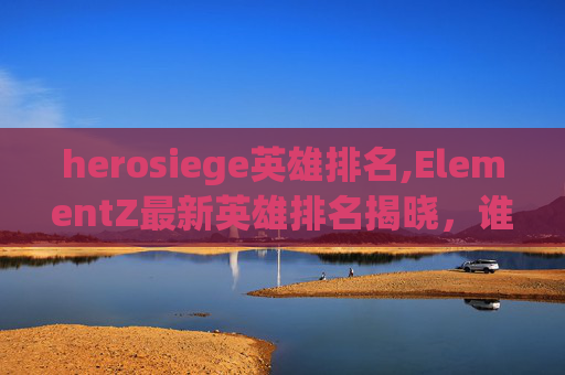 herosiege英雄排名,ElementZ最新英雄排名揭晓，谁将成为最强王者？