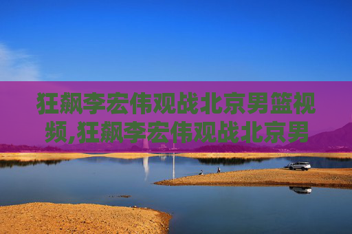 狂飙李宏伟观战北京男篮视频,狂飙李宏伟观战北京男篮，热血沸腾的篮球盛宴