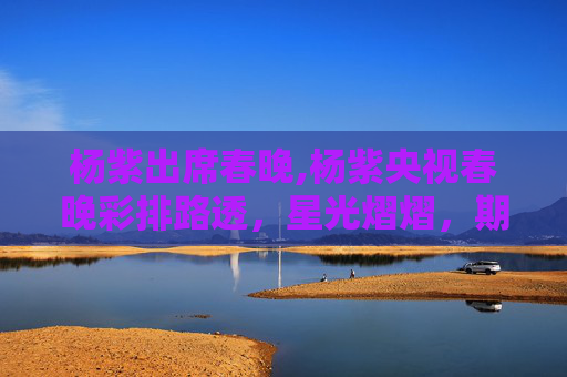 杨紫出席春晚,杨紫央视春晚彩排路透，星光熠熠，期待与惊喜并存